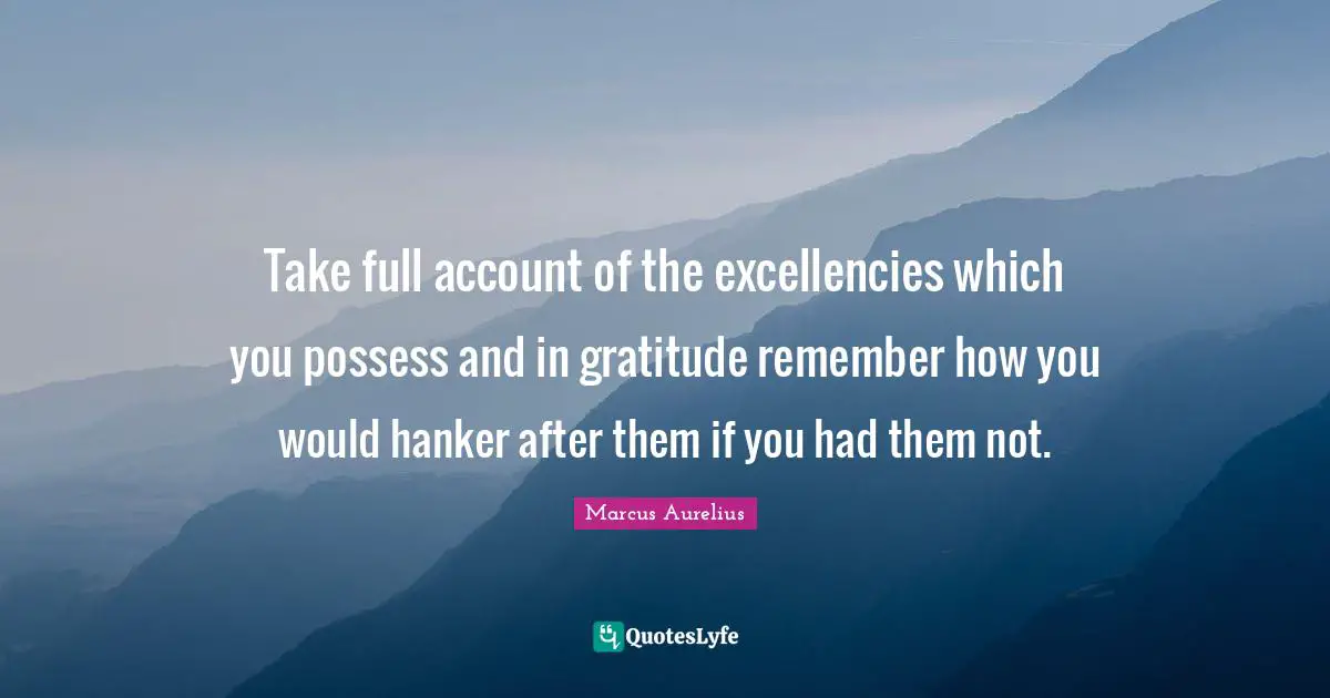 Take full account of the excellencies which you possess and in gratitude remember how you would hanker after them if you had them not.