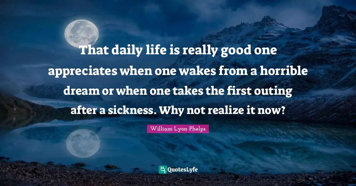 That daily life is really good one appreciates when one wakes from a horrible dream or when one takes the first outing after a sickness. Why not realize it now?