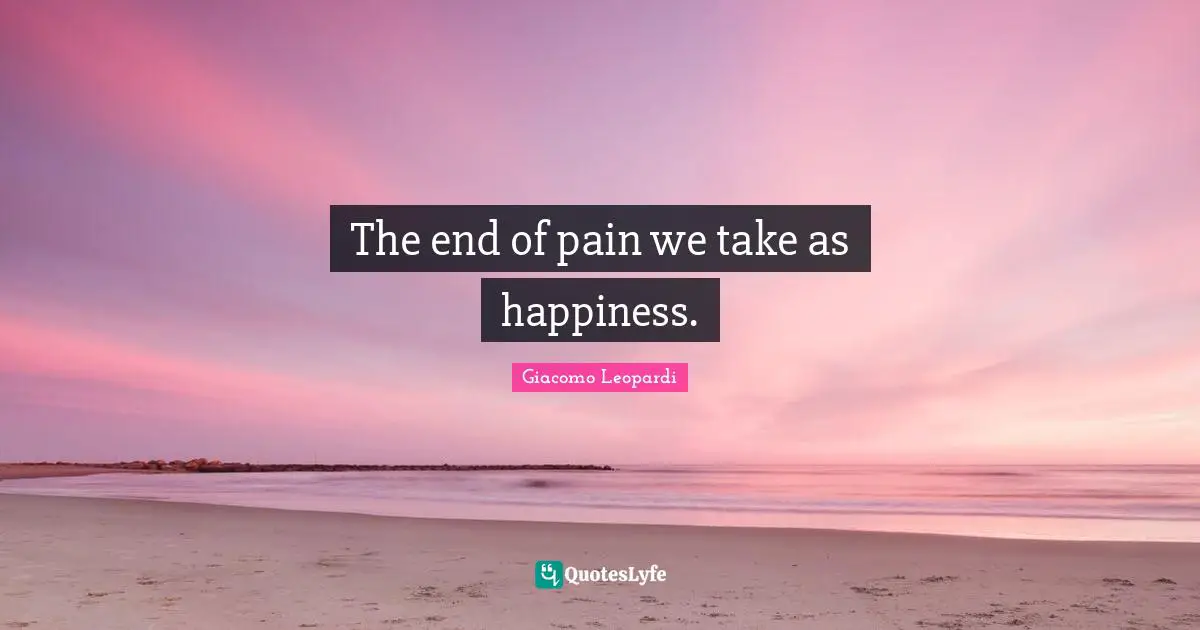 The end of pain we take as happiness.