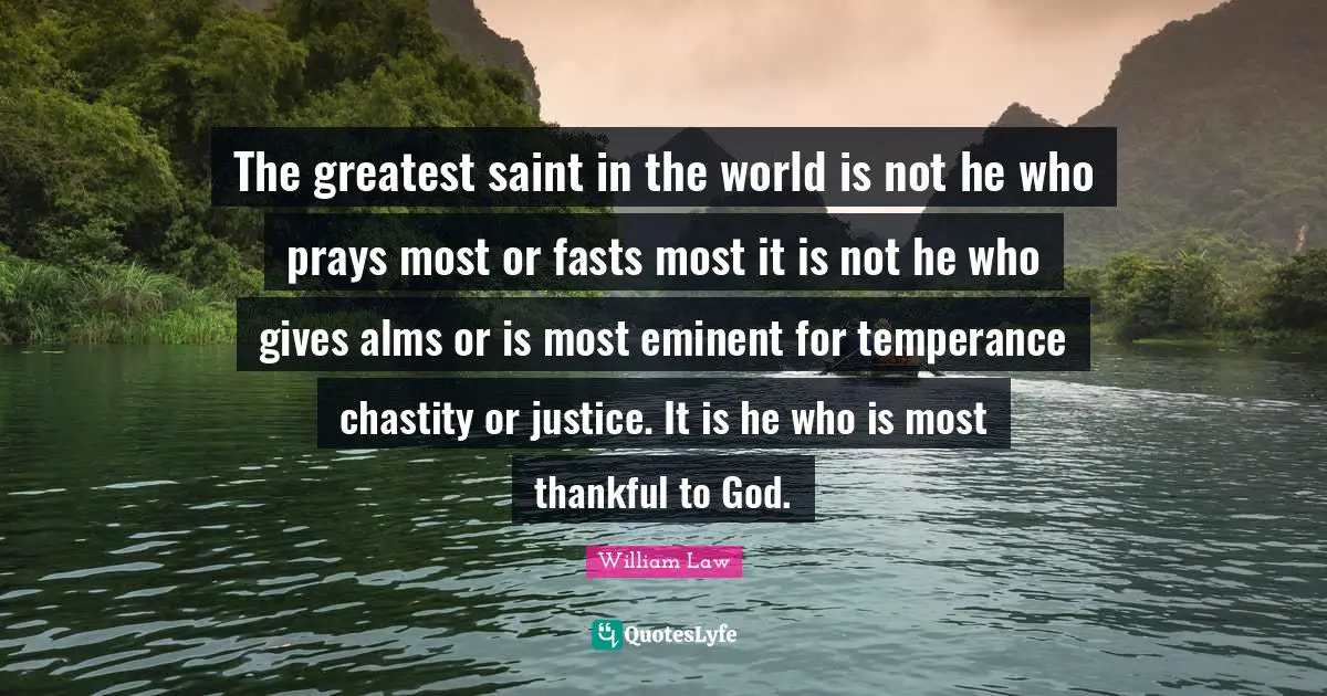 The greatest saint in the world is not he who prays most or fasts most it is not he who gives alms or is most eminent for temperance chastity or justice. It is he who is most thankful to God.