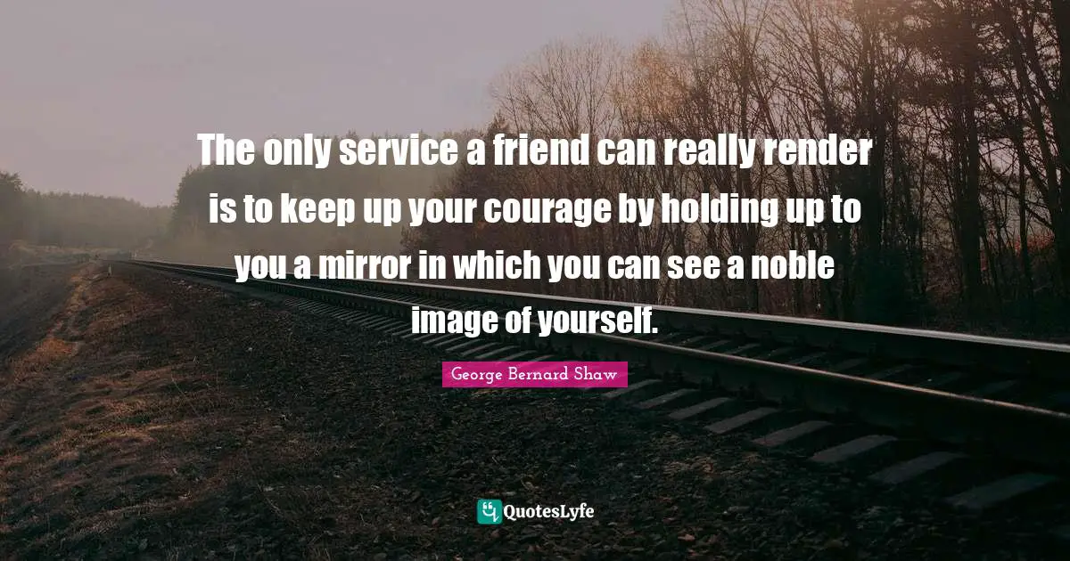 The only service a friend can really render is to keep up your courage by holding up to you a mirror in which you can see a noble image of yourself.