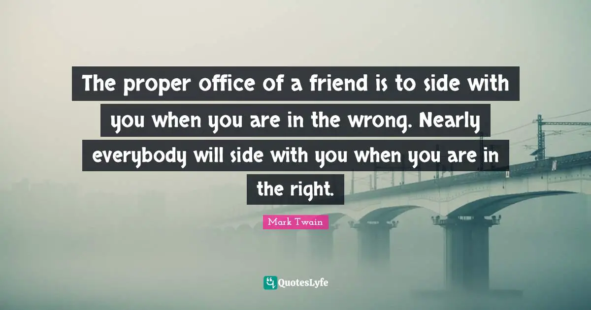 The proper office of a friend is to side with you when you are in the wrong. Nearly everybody will side with you when you are in the right.