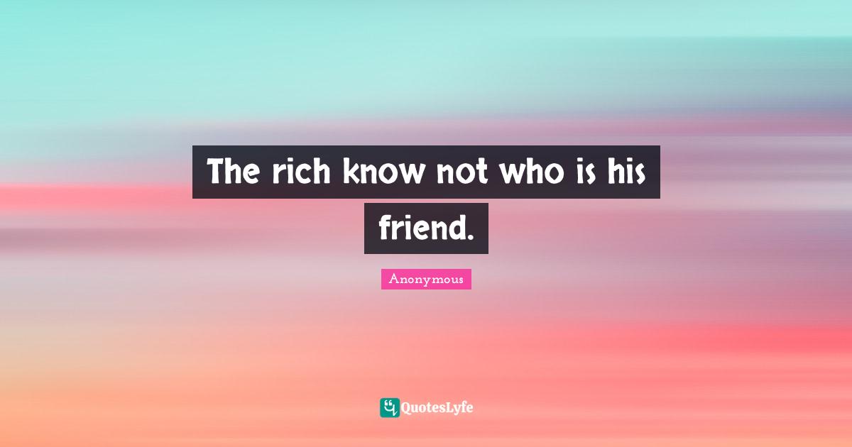 The rich know not who is his friend.