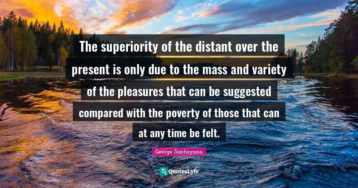 The superiority of the distant over the present is only due to the mass and variety of the pleasures that can be suggested compared with the poverty of those that can at any time be felt.