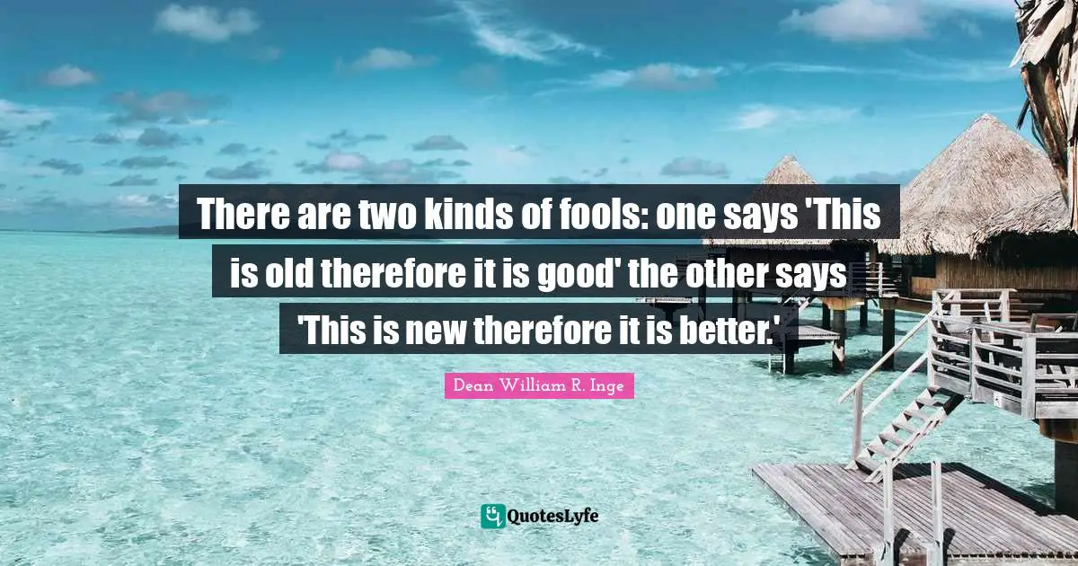 There are two kinds of fools: one says 'This is old therefore it is good' the other says 'This is new therefore it is better.'