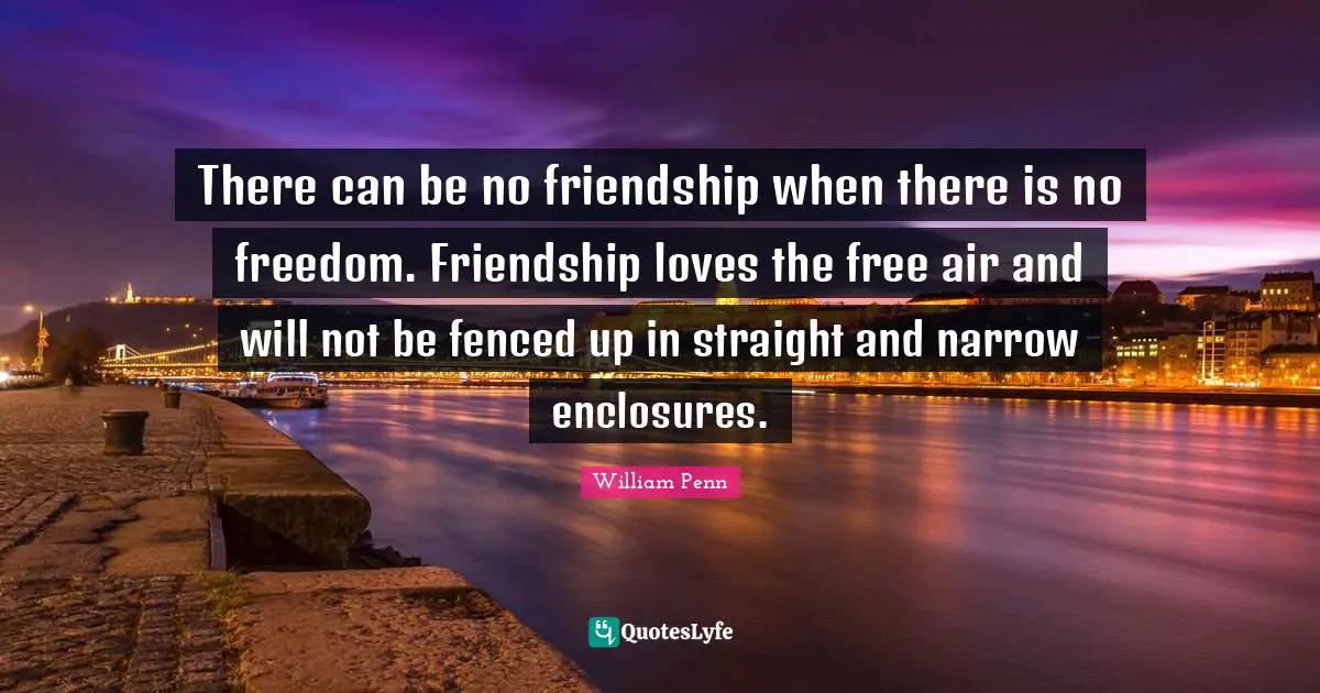 There can be no friendship when there is no freedom. Friendship loves the free air and will not be fenced up in straight and narrow enclosures.