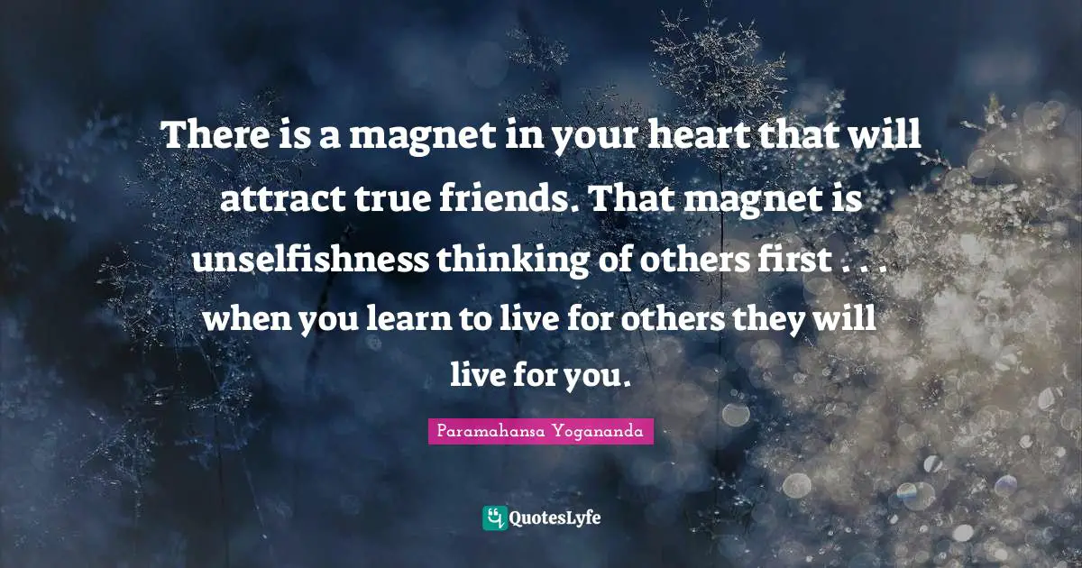 There is a magnet in your heart that will attract true friends. That magnet is unselfishness thinking of others first . . . when you learn to live for others they will live for you.