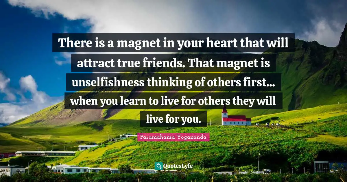 There is a magnet in your heart that will attract true friends. That magnet is unselfishness thinking of others first... when you learn to live for others they will live for you.