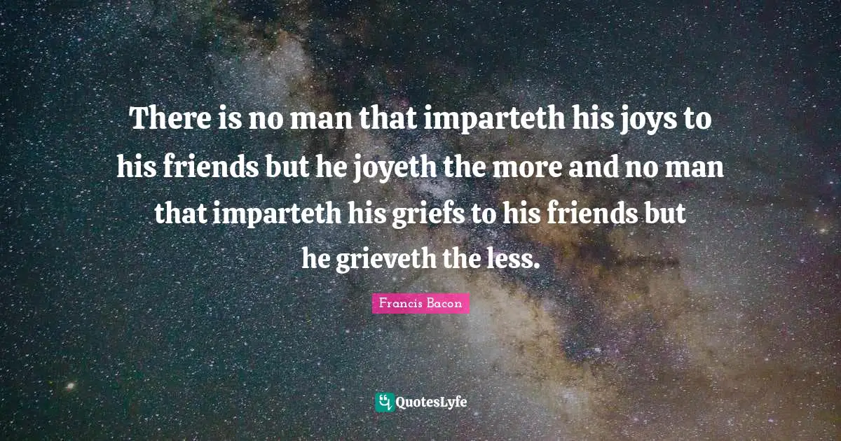There is no man that imparteth his joys to his friends but he joyeth the more and no man that imparteth his griefs to his friends but he grieveth the less.
