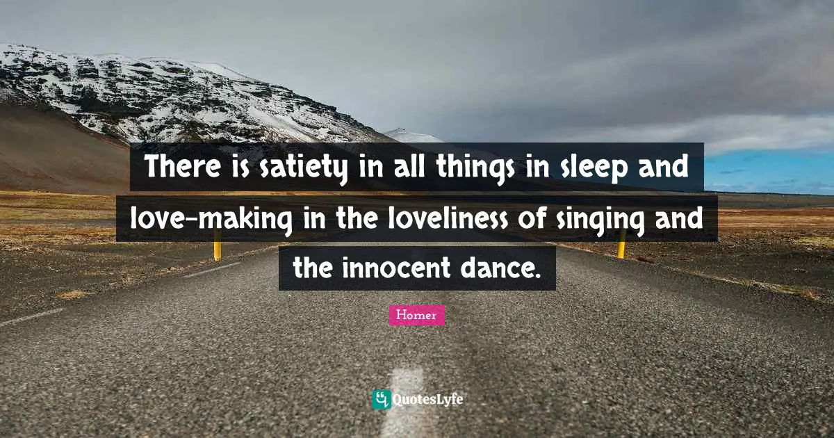 There is satiety in all things in sleep and love-making in the loveliness of singing and the innocent dance.