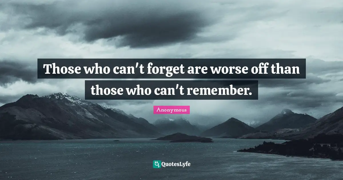 Those who can't forget are worse off than those who can't remember.