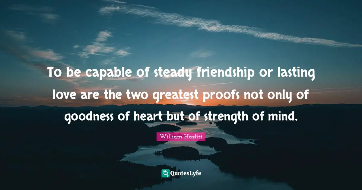 To be capable of steady friendship or lasting love are the two greatest proofs not only of goodness of heart but of strength of mind.