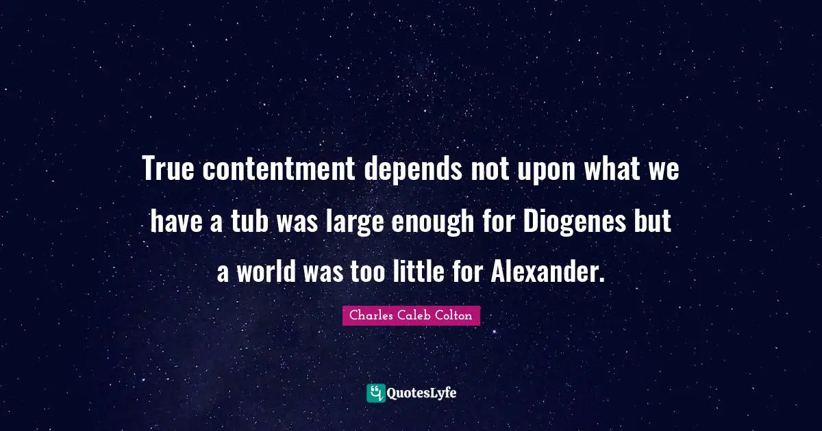 True contentment depends not upon what we have a tub was large enough for Diogenes but a world was too little for Alexander.