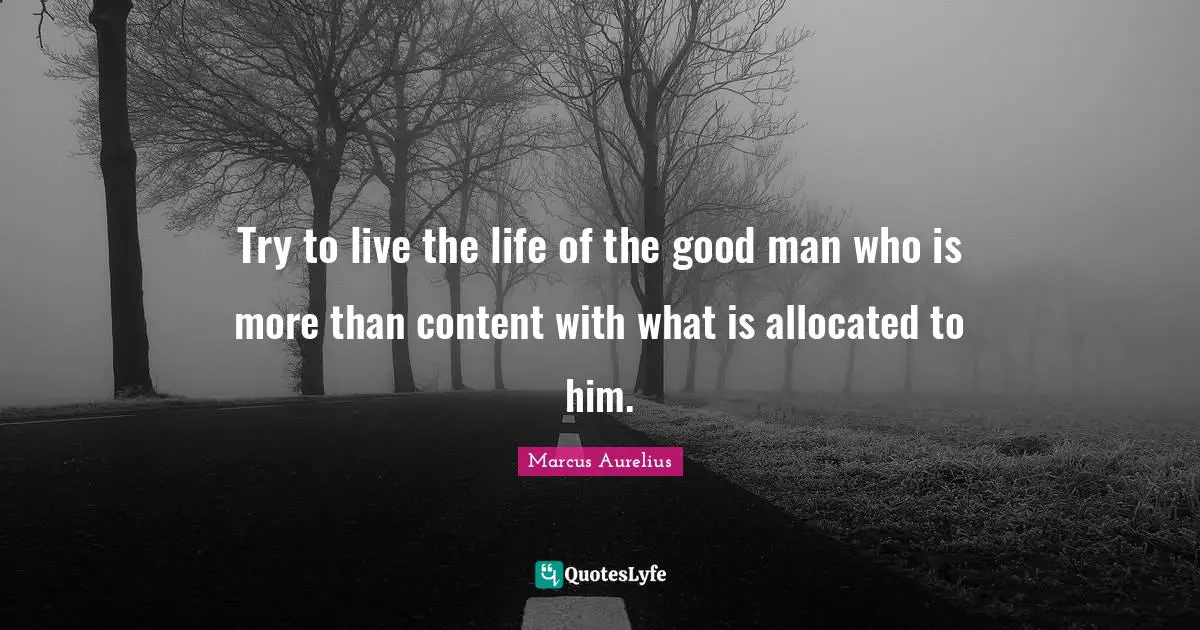 Try to live the life of the good man who is more than content with what is allocated to him.