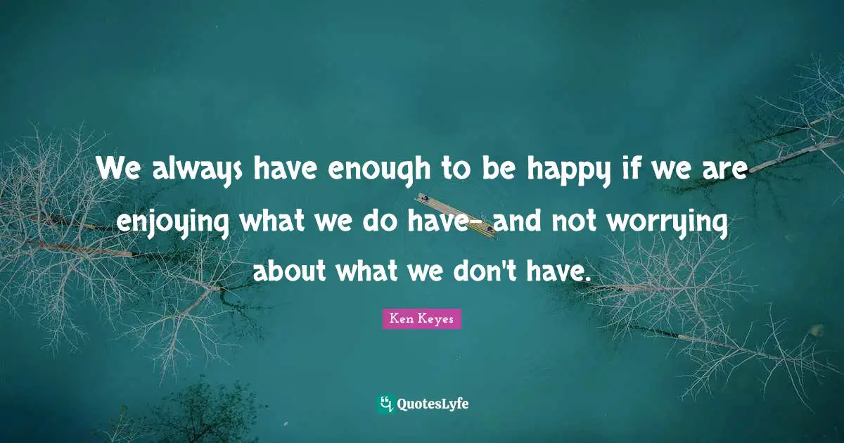 We always have enough to be happy if we are enjoying what we do have- and not worrying about what we don't have.