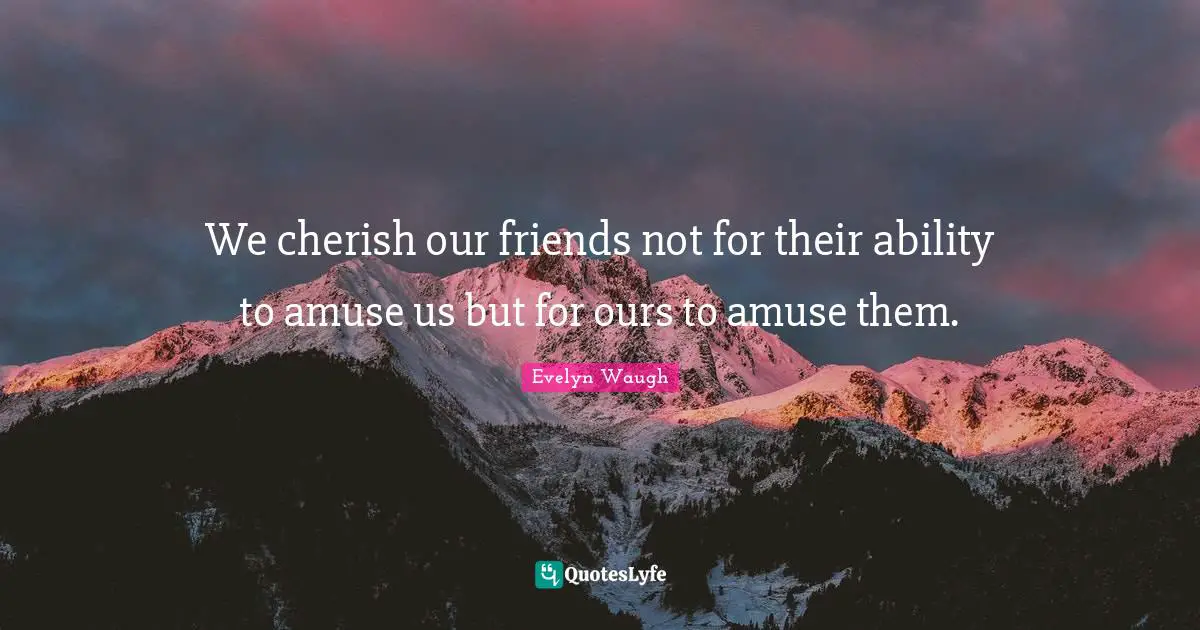 We cherish our friends not for their ability to amuse us but for ours to amuse them.