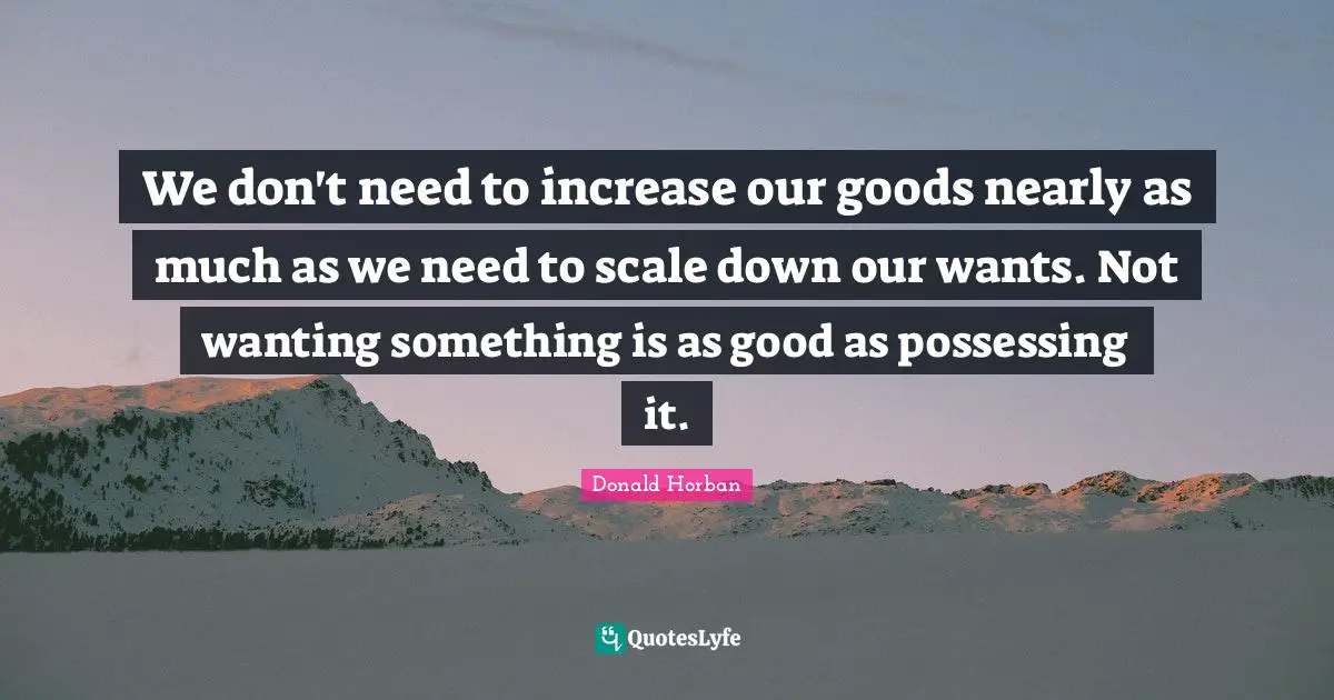 We don't need to increase our goods nearly as much as we need to scale down our wants. Not wanting something is as good as possessing it.