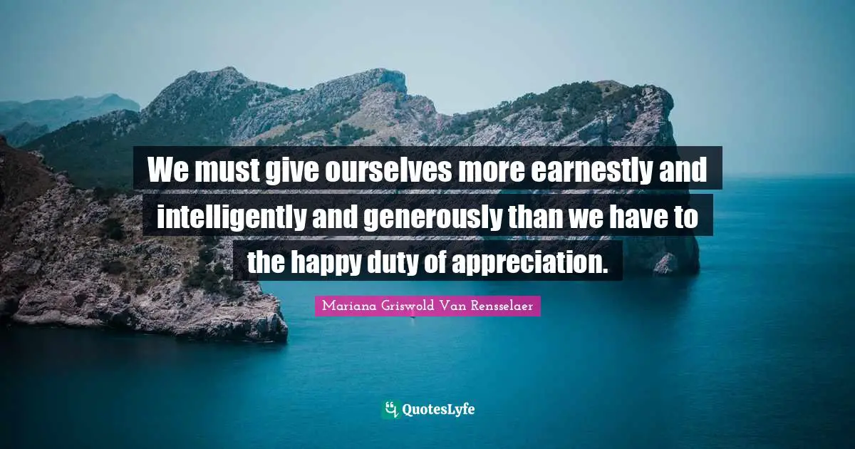 We must give ourselves more earnestly and intelligently and generously than we have to the happy duty of appreciation.