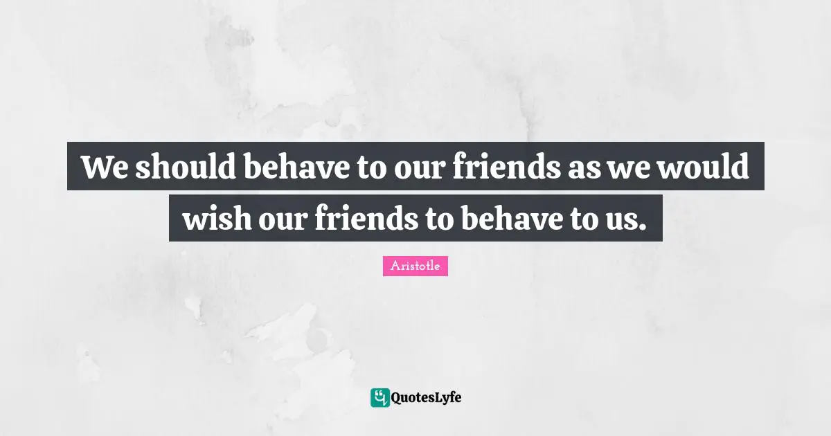 We should behave to our friends as we would wish our friends to behave to us.