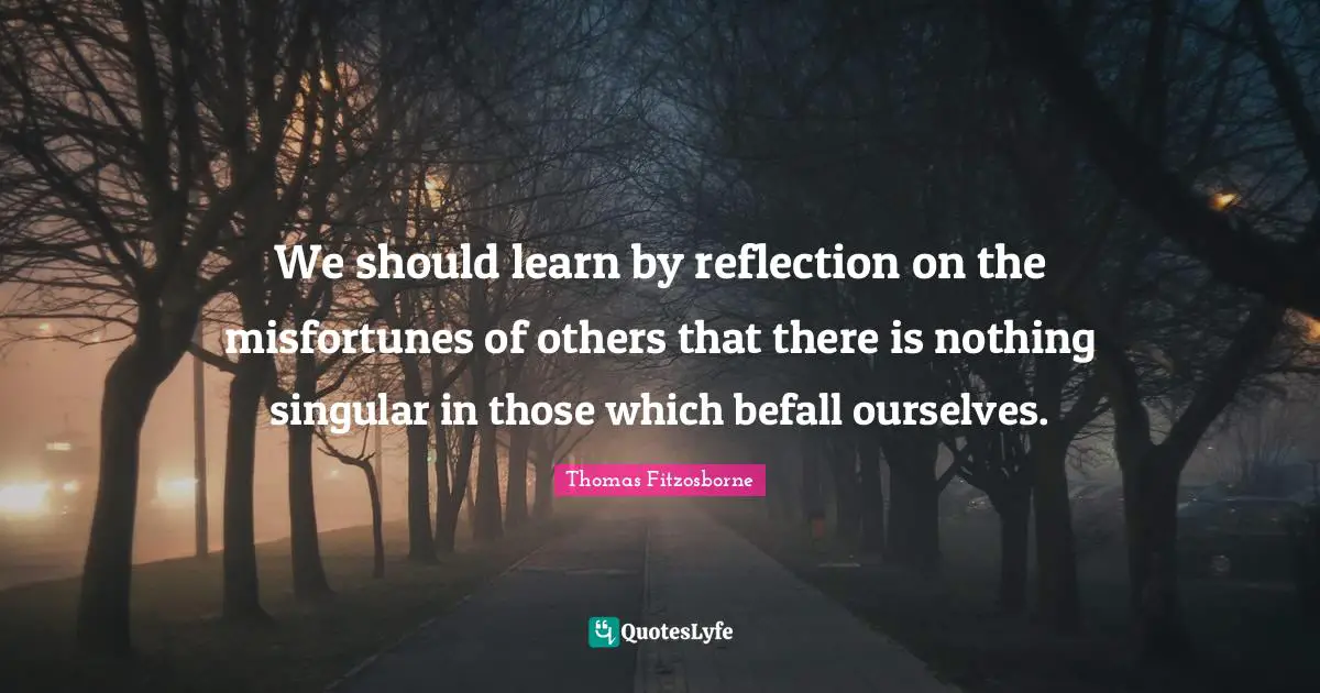 We should learn by reflection on the misfortunes of others that there is nothing singular in those which befall ourselves.