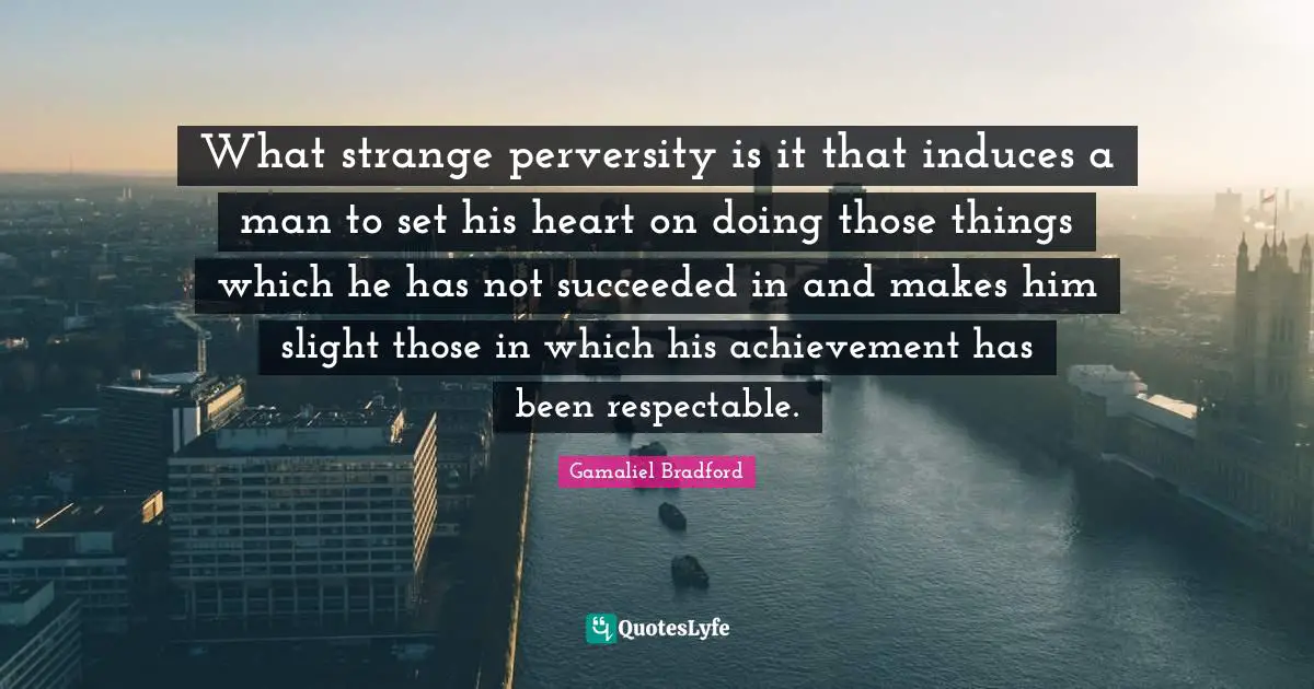 What strange perversity is it that induces a man to set his heart on doing those things which he has not succeeded in and makes him slight those in which his achievement has been respectable.
