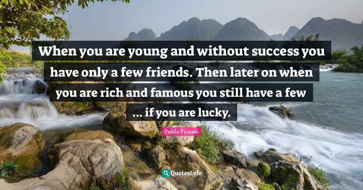 When you are young and without success you have only a few friends. Then later on when you are rich and famous you still have a few ... if you are lucky.