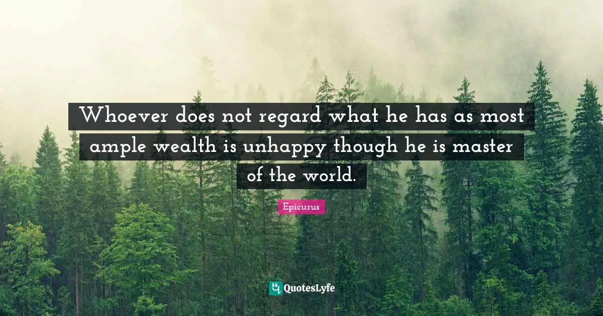 Whoever does not regard what he has as most ample wealth is unhappy though he is master of the world.