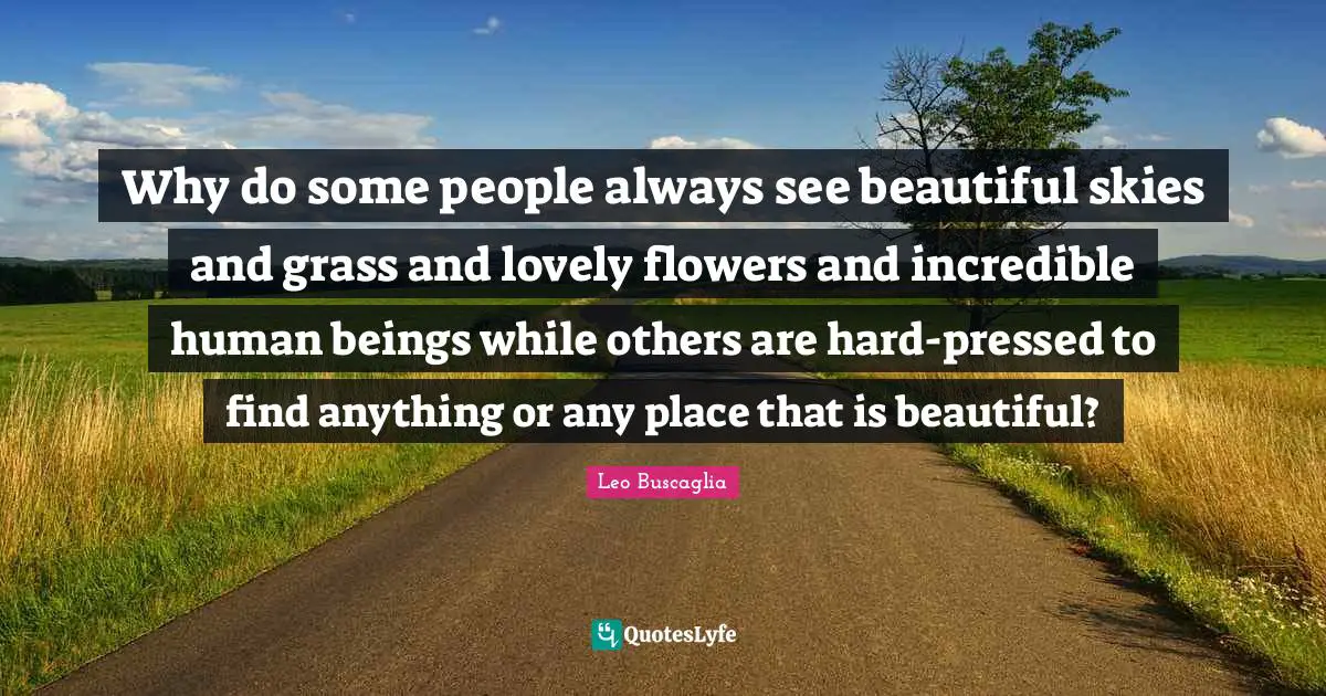 Why do some people always see beautiful skies and grass and lovely flowers and incredible human beings while others are hard-pressed to find anything or any place that is beautiful?