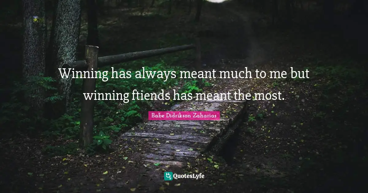 Winning has always meant much to me but winning ftiends has meant the most.