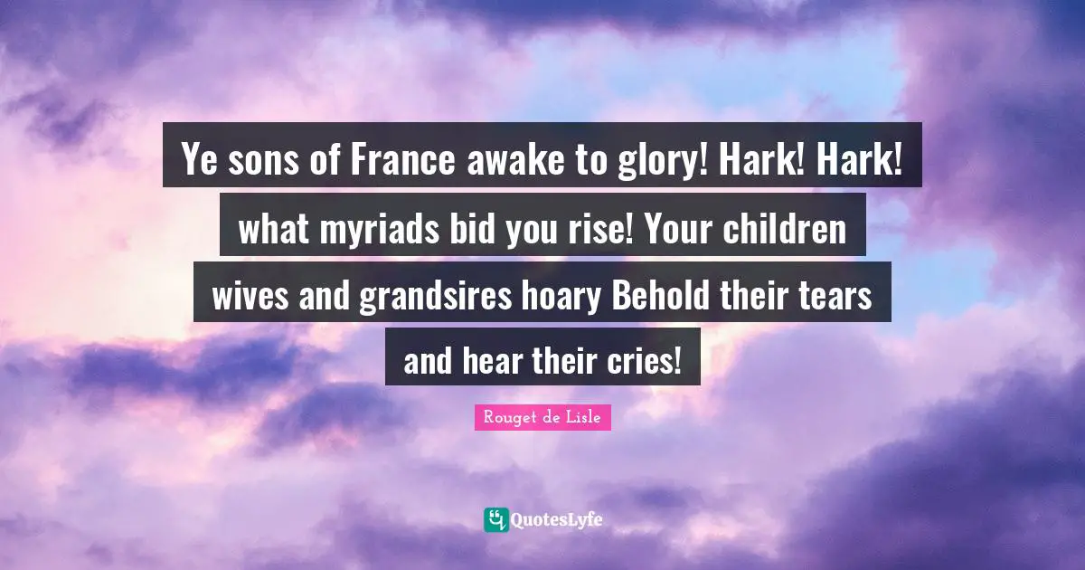Ye sons of France awake to glory! Hark! Hark! what myriads bid you rise! Your children wives and grandsires hoary Behold their tears and hear their cries!