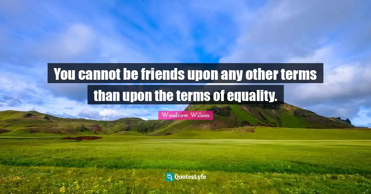 You cannot be friends upon any other terms than upon the terms of equality.