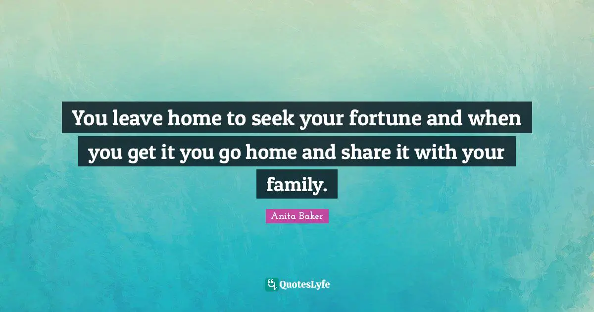You leave home to seek your fortune and when you get it you go home and share it with your family.