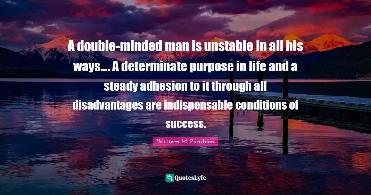A double-minded man is unstable in all his ways.... A determinate purpose in life and a steady adhesion to it through all disadvantages are indispensable conditions of success.
