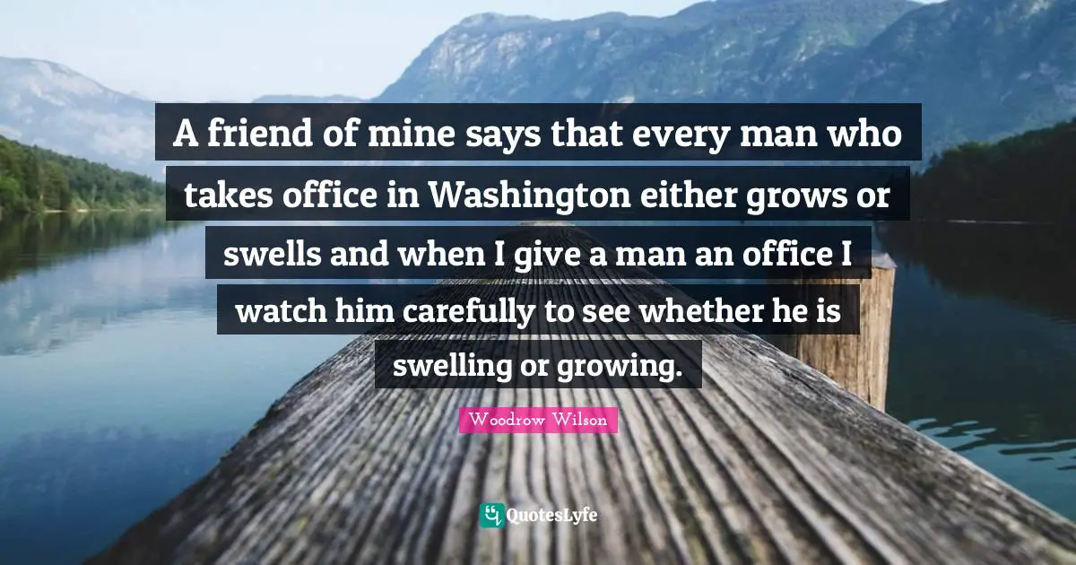 A friend of mine says that every man who takes office in Washington either grows or swells and when I give a man an office I watch him carefully to see whether he is swelling or growing.