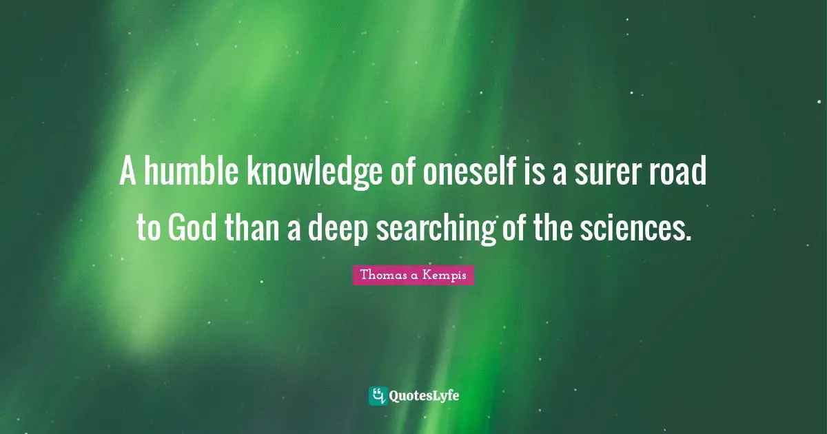 A humble knowledge of oneself is a surer road to God than a deep searching of the sciences.