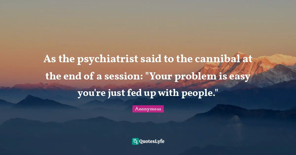 As the psychiatrist said to the cannibal at the end of a session: "Your problem is easy you're just fed up with people."