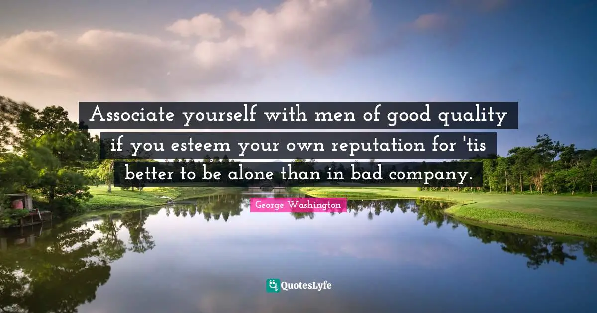 Associate yourself with men of good quality if you esteem your own reputation for 'tis better to be alone than in bad company.
