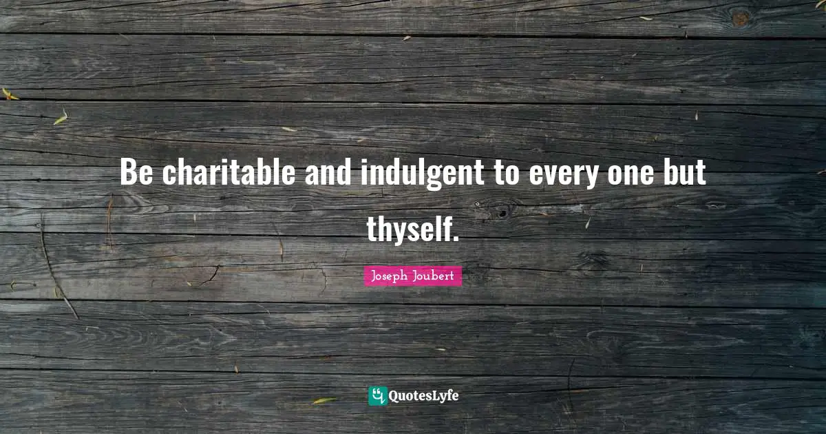 Be charitable and indulgent to every one but thyself.