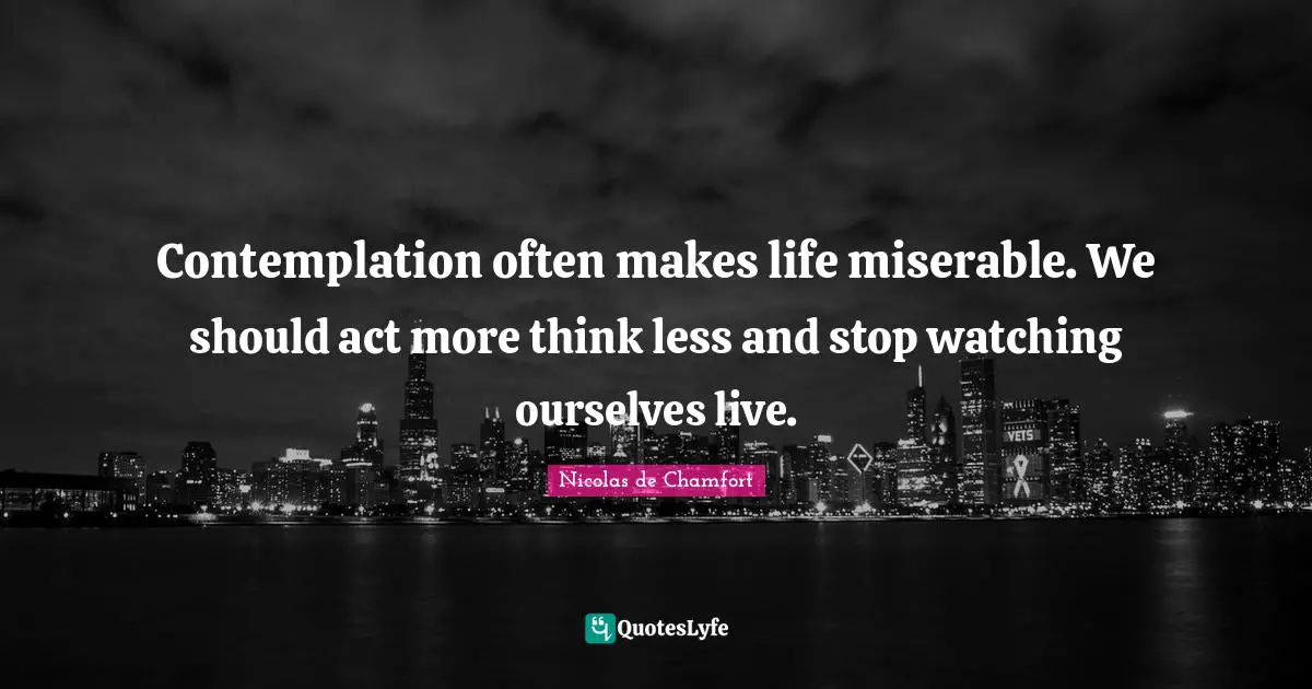 Contemplation often makes life miserable. We should act more think less and stop watching ourselves live.