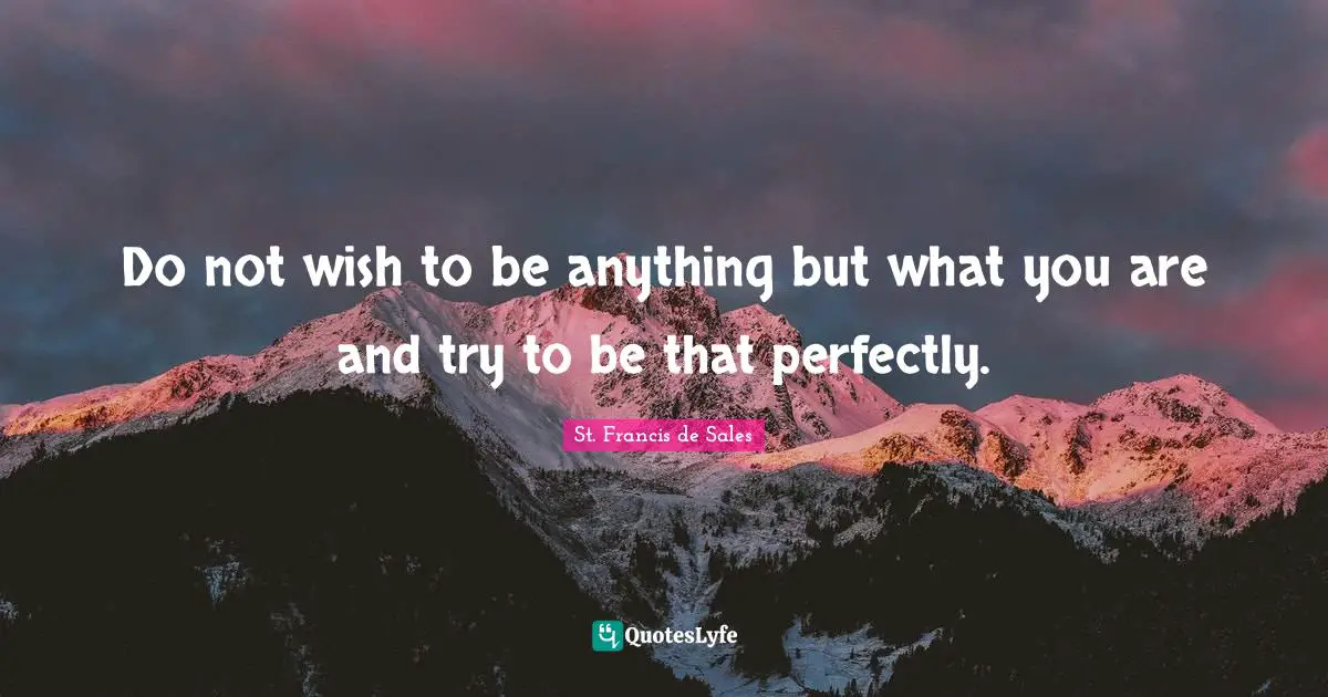 Do not wish to be anything but what you are and try to be that perfectly.