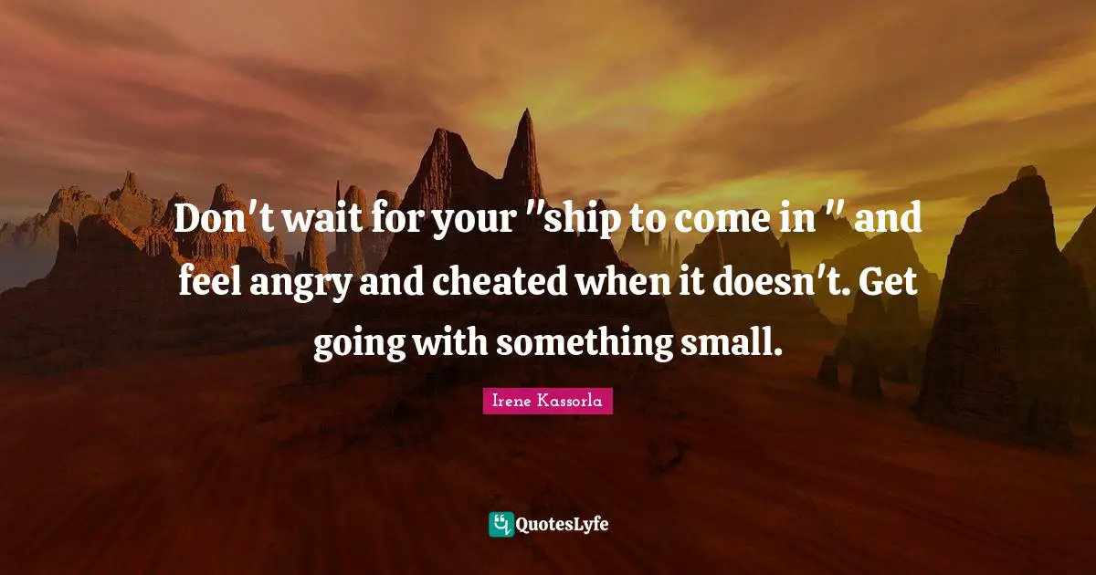 Don't wait for your "ship to come in " and feel angry and cheated when it doesn't. Get going with something small.