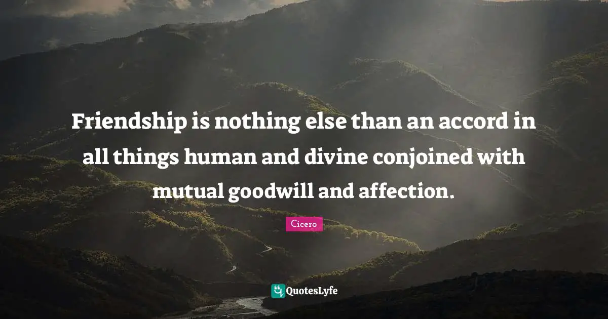 Friendship is nothing else than an accord in all things human and divine conjoined with mutual goodwill and affection.