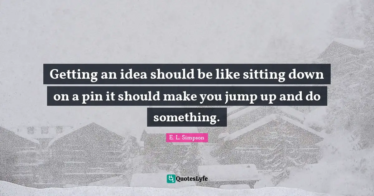 Getting an idea should be like sitting down on a pin it should make you jump up and do something.