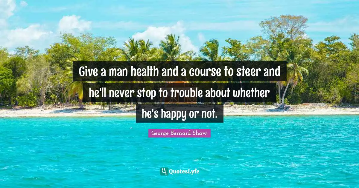 Give a man health and a course to steer and he'll never stop to trouble about whether he's happy or not.