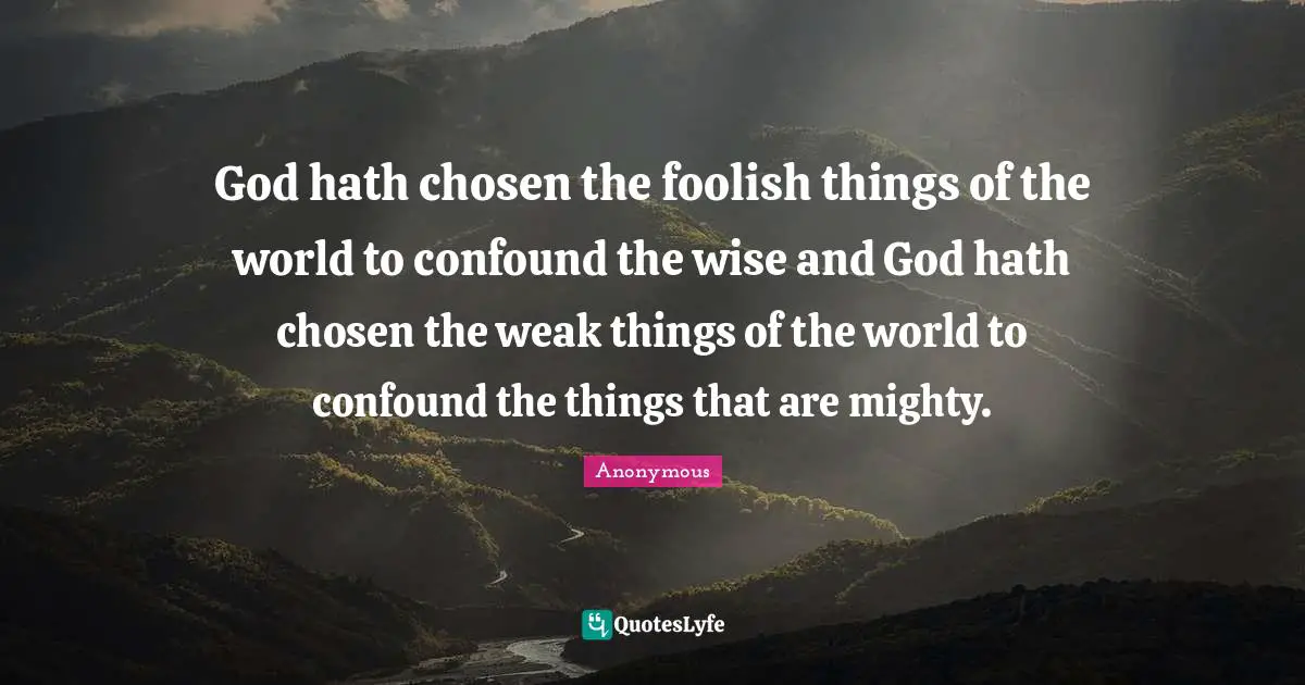 God hath chosen the foolish things of the world to confound the wise and God hath chosen the weak things of the world to confound the things that are mighty.