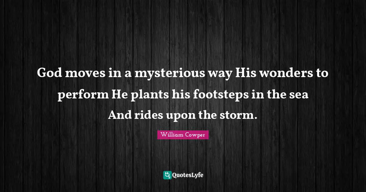 God moves in a mysterious way His wonders to perform He plants his footsteps in the sea And rides upon the storm.