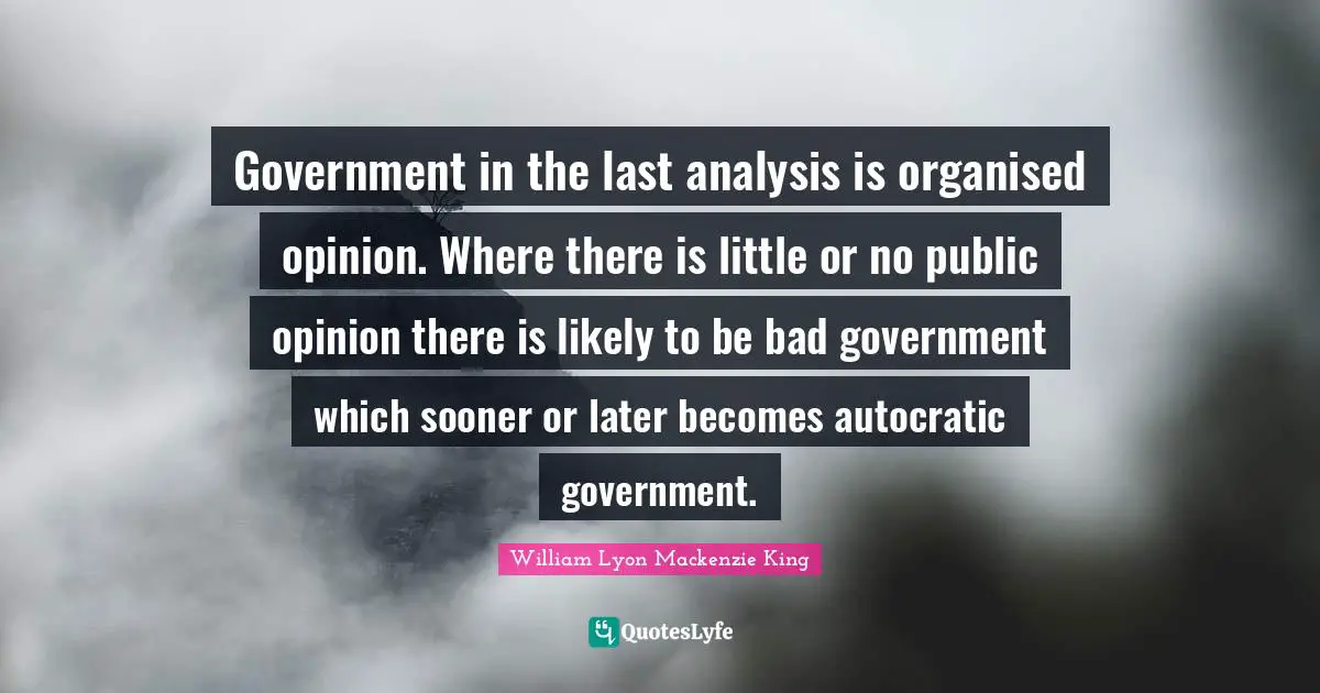 Government in the last analysis is organised opinion. Where there is little or no public opinion there is likely to be bad government which sooner or later becomes autocratic government.