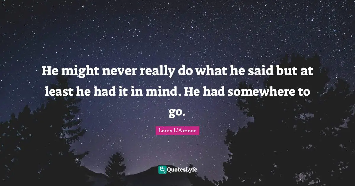 He might never really do what he said but at least he had it in mind. He had somewhere to go.