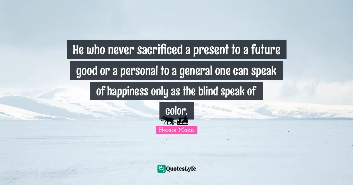 He who never sacrificed a present to a future good or a personal to a general one can speak of happiness only as the blind speak of color.