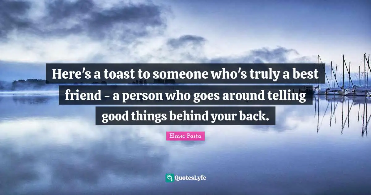 Here's a toast to someone who's truly a best friend - a person who goes around telling good things behind your back.